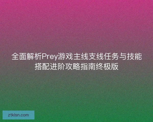 全面解析Prey游戏主线支线任务与技能搭配进阶攻略指南终极版