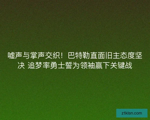 嘘声与掌声交织！巴特勒直面旧主态度坚决 追梦率勇士誓为领袖赢下关键战