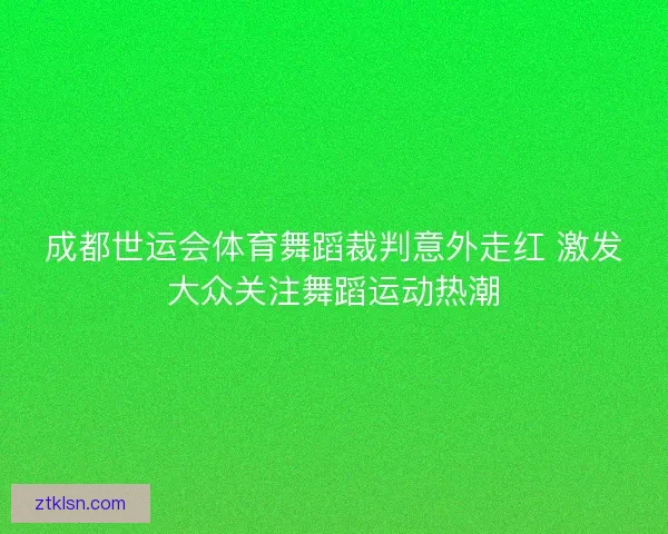 成都世运会体育舞蹈裁判意外走红 激发大众关注舞蹈运动热潮