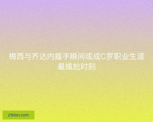 梅西与齐达内握手瞬间或成C罗职业生涯最尴尬时刻