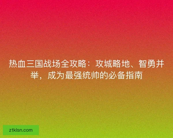 热血三国战场全攻略：攻城略地、智勇并举，成为最强统帅的必备指南