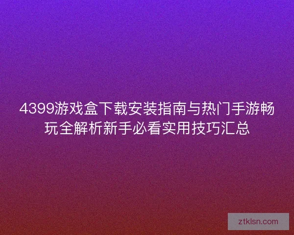 4399游戏盒下载安装指南与热门手游畅玩全解析新手必看实用技巧汇总