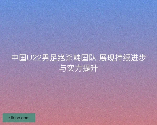 中国U22男足绝杀韩国队 展现持续进步与实力提升