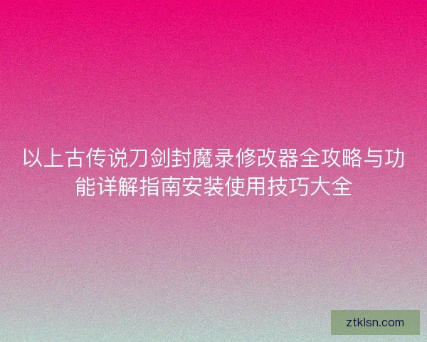 以上古传说刀剑封魔录修改器全攻略与功能详解指南安装使用技巧大全