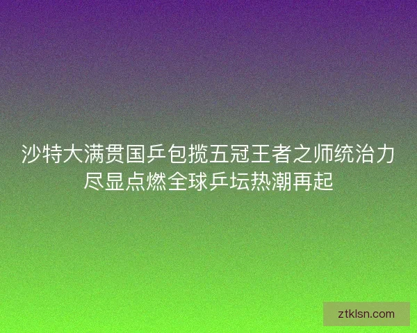 沙特大满贯国乒包揽五冠王者之师统治力尽显点燃全球乒坛热潮再起